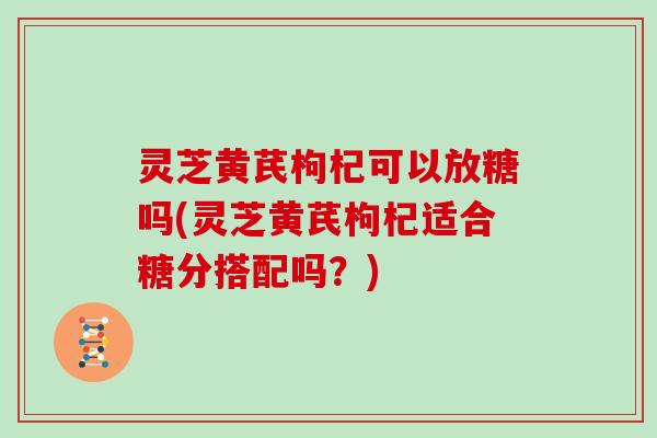 灵芝黄芪枸杞可以放糖吗(灵芝黄芪枸杞适合糖分搭配吗？)