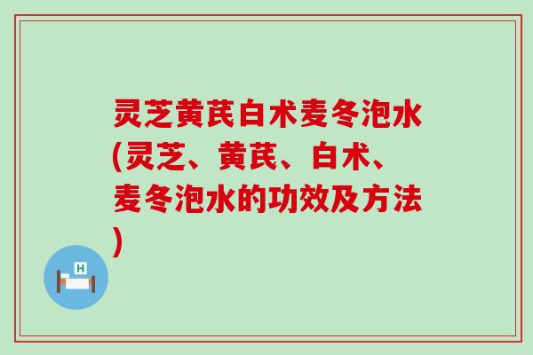 灵芝黄芪白术麦冬泡水(灵芝、黄芪、白术、麦冬泡水的功效及方法)