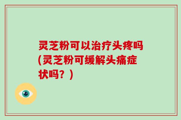 灵芝粉可以头疼吗(灵芝粉可缓解头痛症状吗？)