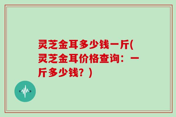 灵芝金耳多少钱一斤(灵芝金耳价格查询：一斤多少钱？)