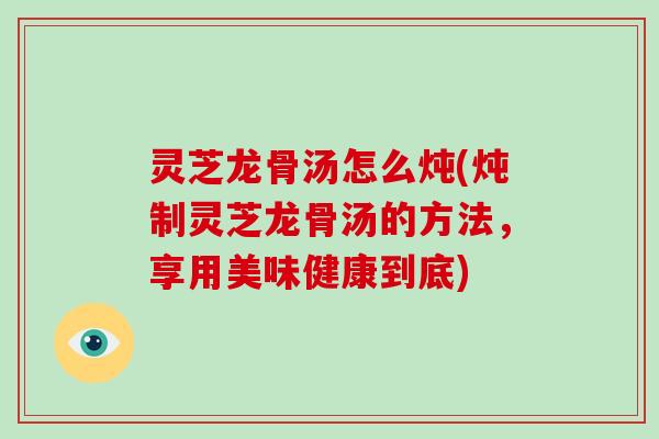 灵芝龙骨汤怎么炖(炖制灵芝龙骨汤的方法，享用美味健康到底)