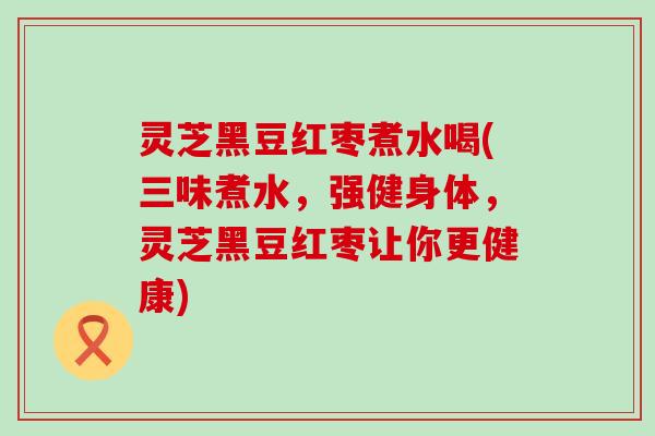 灵芝黑豆红枣煮水喝(三味煮水，强健身体，灵芝黑豆红枣让你更健康)