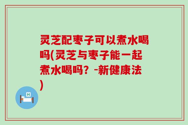 灵芝配枣子可以煮水喝吗(灵芝与枣子能一起煮水喝吗？-新健康法)