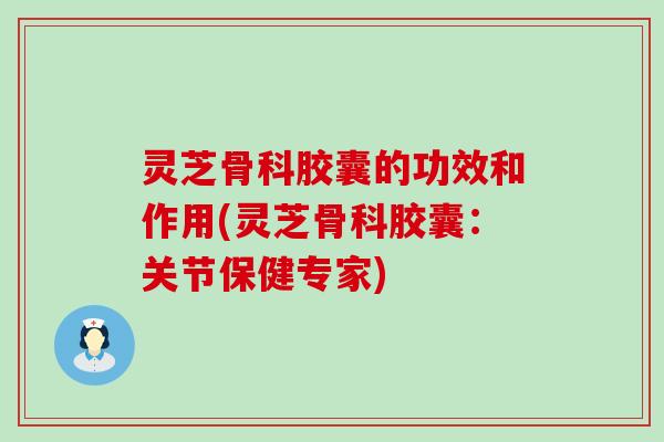 灵芝骨科胶囊的功效和作用(灵芝骨科胶囊：关节保健专家)