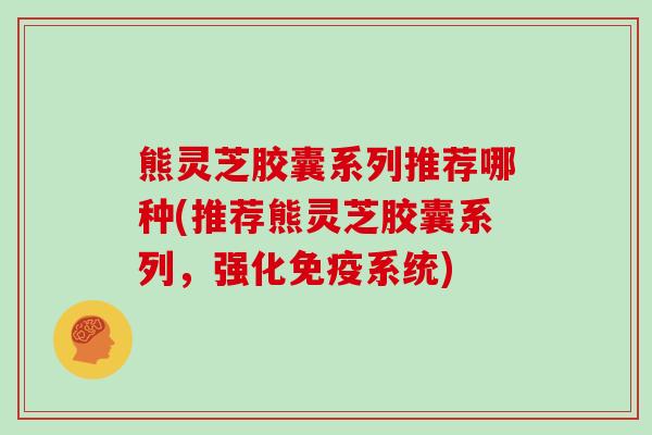 熊灵芝胶囊系列推荐哪种(推荐熊灵芝胶囊系列，强化免疫系统)