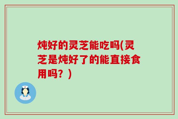 炖好的灵芝能吃吗(灵芝是炖好了的能直接食用吗？)