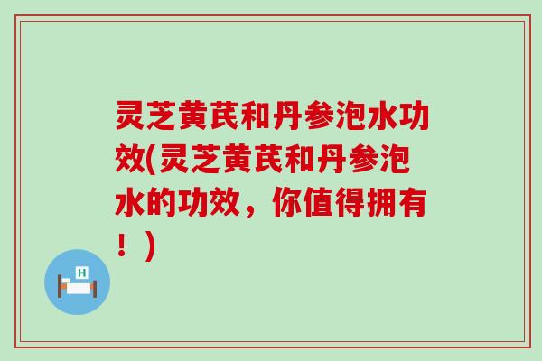 灵芝黄芪和丹参泡水功效(灵芝黄芪和丹参泡水的功效，你值得拥有！)