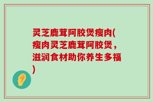 灵芝鹿茸阿胶煲瘦肉(瘦肉灵芝鹿茸阿胶煲，滋润食材助你养生多福)