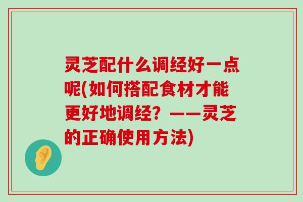 灵芝配什么调经好一点呢(如何搭配食材才能更好地调经？——灵芝的正确使用方法)