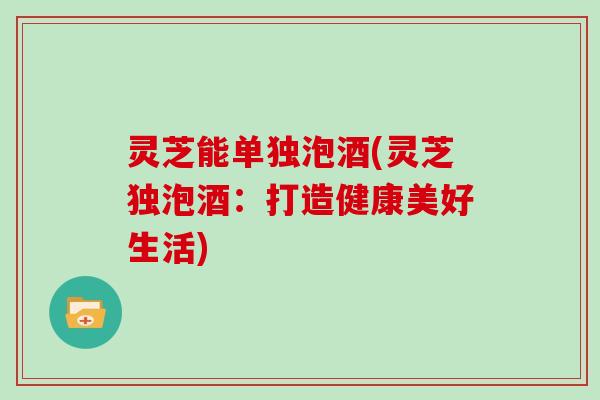 灵芝能单独泡酒(灵芝独泡酒：打造健康美好生活)