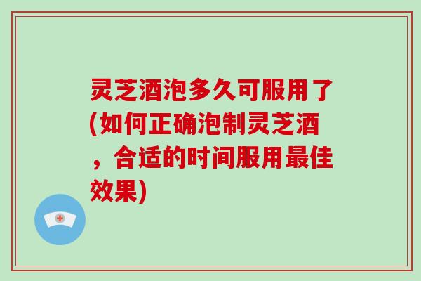 灵芝酒泡多久可服用了(如何正确泡制灵芝酒，合适的时间服用佳效果)