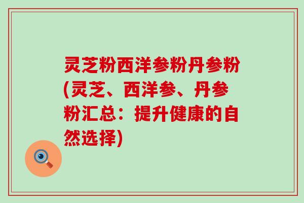 灵芝粉西洋参粉丹参粉(灵芝、西洋参、丹参粉汇总：提升健康的自然选择)