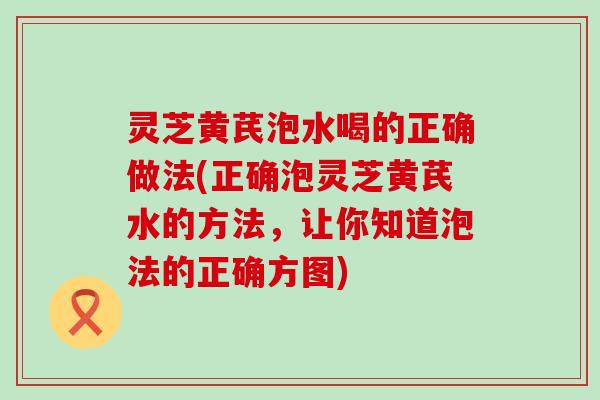 灵芝黄芪泡水喝的正确做法(正确泡灵芝黄芪水的方法，让你知道泡法的正确方图)