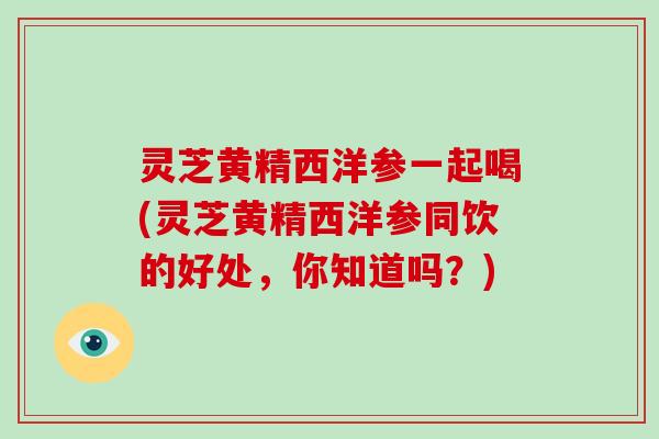 灵芝黄精西洋参一起喝(灵芝黄精西洋参同饮的好处，你知道吗？)