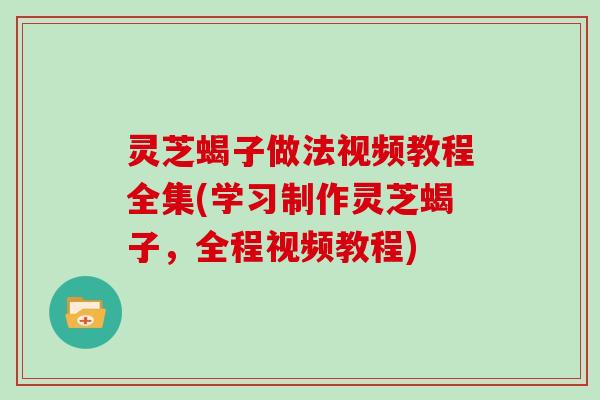 灵芝蝎子做法视频教程全集(学习制作灵芝蝎子，全程视频教程)