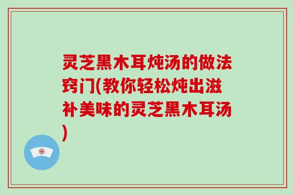 灵芝黑木耳炖汤的做法窍门(教你轻松炖出滋补美味的灵芝黑木耳汤)