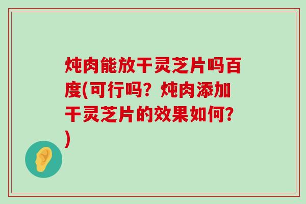 炖肉能放干灵芝片吗百度(可行吗？炖肉添加干灵芝片的效果如何？)