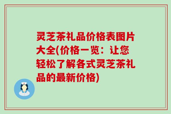 灵芝茶礼品价格表图片大全(价格一览：让您轻松了解各式灵芝茶礼品的新价格)