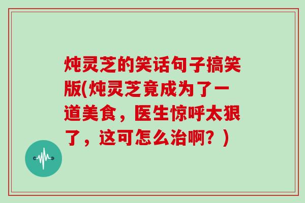 炖灵芝的笑话句子搞笑版(炖灵芝竟成为了一道美食，医生惊呼太狠了，这可怎么啊？)