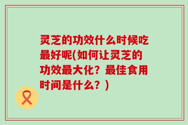 灵芝的功效什么时候吃好呢(如何让灵芝的功效大化？佳食用时间是什么？)