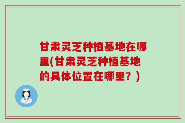 甘肃灵芝种植基地在哪里(甘肃灵芝种植基地的具体位置在哪里？)