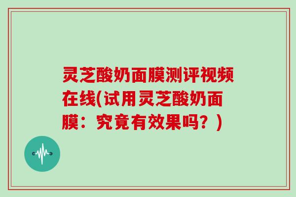 灵芝酸奶面膜测评视频在线(试用灵芝酸奶面膜：究竟有效果吗？)