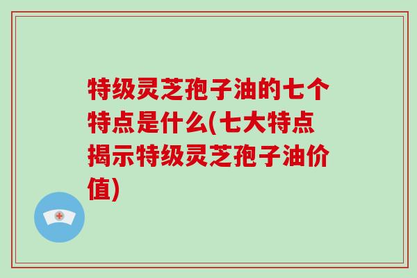 特级灵芝孢子油的七个特点是什么(七大特点揭示特级灵芝孢子油价值)