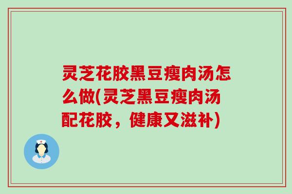 灵芝花胶黑豆瘦肉汤怎么做(灵芝黑豆瘦肉汤配花胶，健康又滋补)