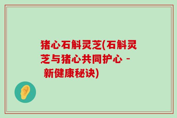 猪心石斛灵芝(石斛灵芝与猪心共同护心 - 新健康秘诀)