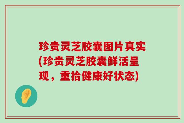 珍贵灵芝胶囊图片真实(珍贵灵芝胶囊鲜活呈现，重拾健康好状态)