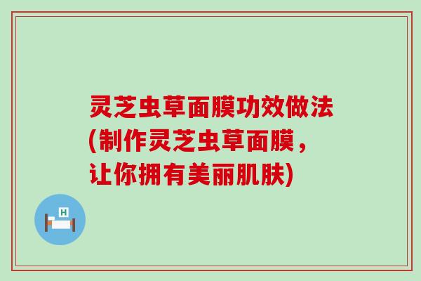 灵芝虫草面膜功效做法(制作灵芝虫草面膜，让你拥有美丽)