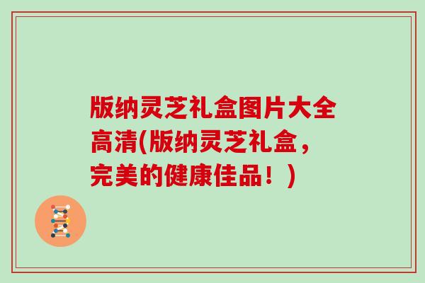 版纳灵芝礼盒图片大全高清(版纳灵芝礼盒，完美的健康佳品！)