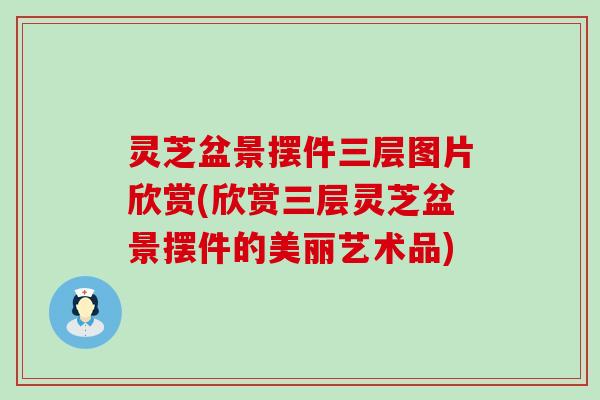 灵芝盆景摆件三层图片欣赏(欣赏三层灵芝盆景摆件的美丽艺术品)