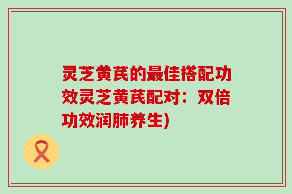 灵芝黄芪的佳搭配功效灵芝黄芪配对：双倍功效润养生)