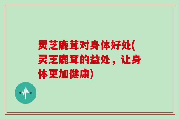 灵芝鹿茸对身体好处(灵芝鹿茸的益处，让身体更加健康)