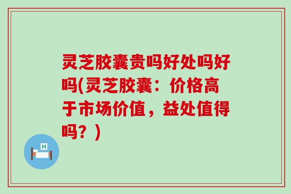 灵芝胶囊贵吗好处吗好吗(灵芝胶囊：价格高于市场价值，益处值得吗？)