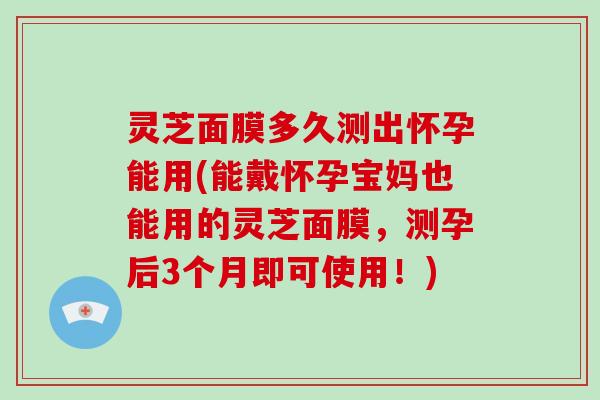 灵芝面膜多久测出怀孕能用(能戴怀孕宝妈也能用的灵芝面膜，测孕后3个月即可使用！)