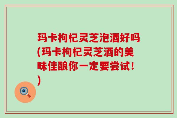 玛卡枸杞灵芝泡酒好吗(玛卡枸杞灵芝酒的美味佳酿你一定要尝试！)