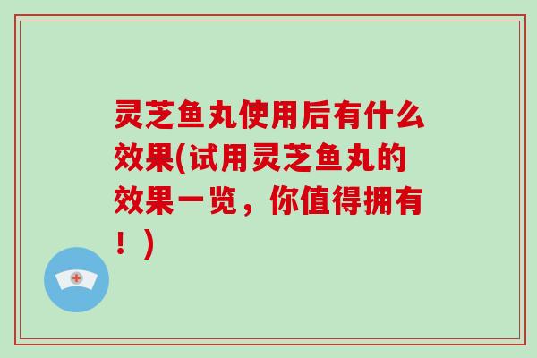 灵芝鱼丸使用后有什么效果(试用灵芝鱼丸的效果一览，你值得拥有！)