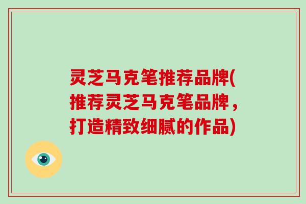 灵芝马克笔推荐品牌(推荐灵芝马克笔品牌，打造精致细腻的作品)