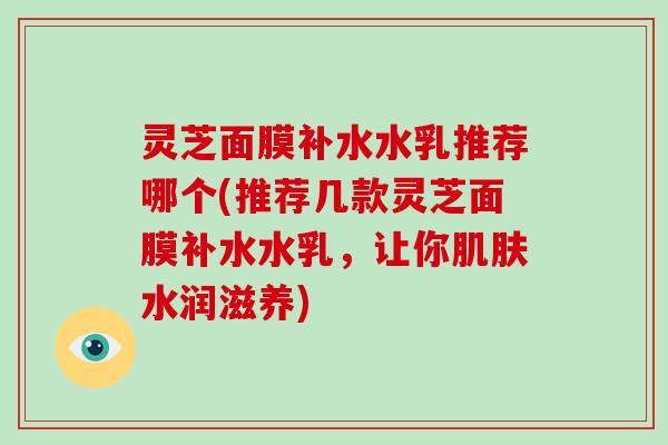 灵芝面膜补水水乳推荐哪个(推荐几款灵芝面膜补水水乳，让你水润滋养)