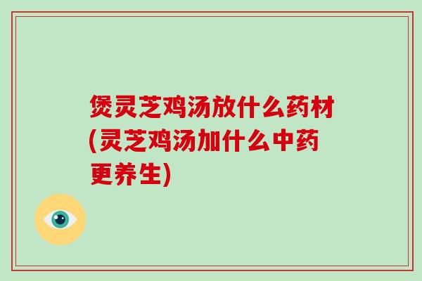 煲灵芝鸡汤放什么药材(灵芝鸡汤加什么更养生)