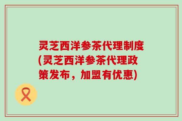 灵芝西洋参茶代理制度(灵芝西洋参茶代理政策发布，加盟有优惠)