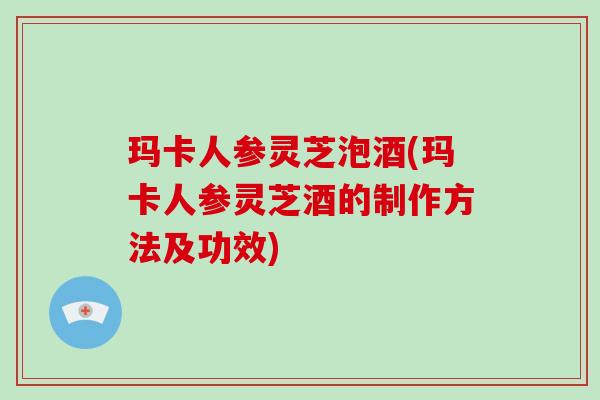 玛卡人参灵芝泡酒(玛卡人参灵芝酒的制作方法及功效)