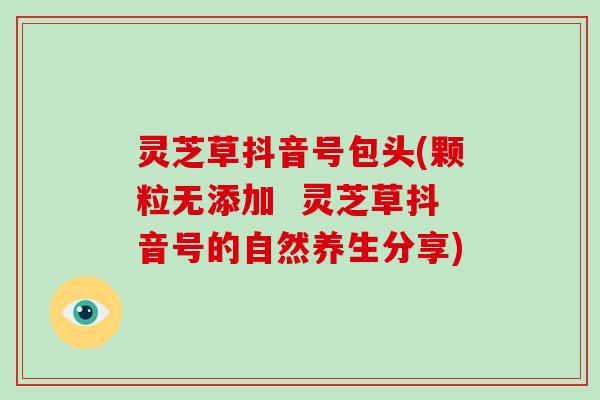 灵芝草抖音号包头(颗粒无添加  灵芝草抖音号的自然养生分享)