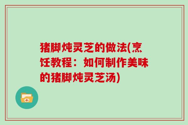 猪脚炖灵芝的做法(烹饪教程：如何制作美味的猪脚炖灵芝汤)