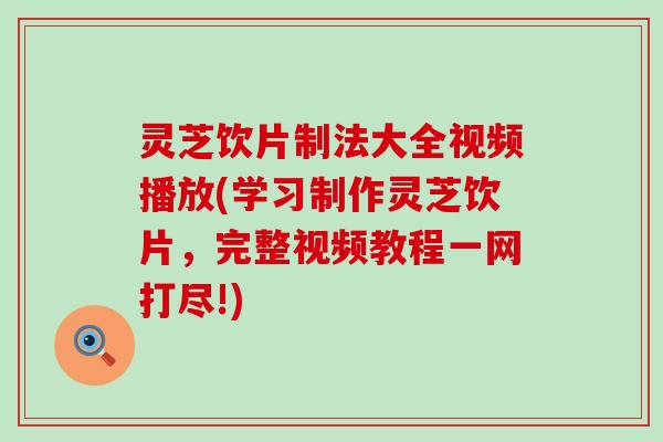 灵芝饮片制法大全视频播放(学习制作灵芝饮片，完整视频教程一网打尽!)