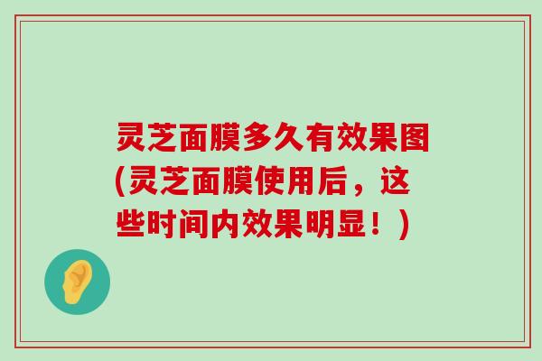 灵芝面膜多久有效果图(灵芝面膜使用后，这些时间内效果明显！)