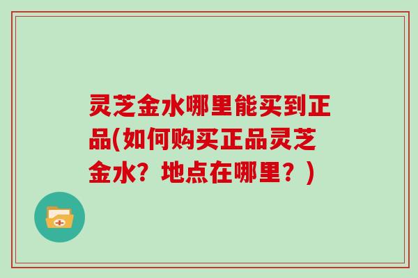 灵芝金水哪里能买到正品(如何购买正品灵芝金水？地点在哪里？)