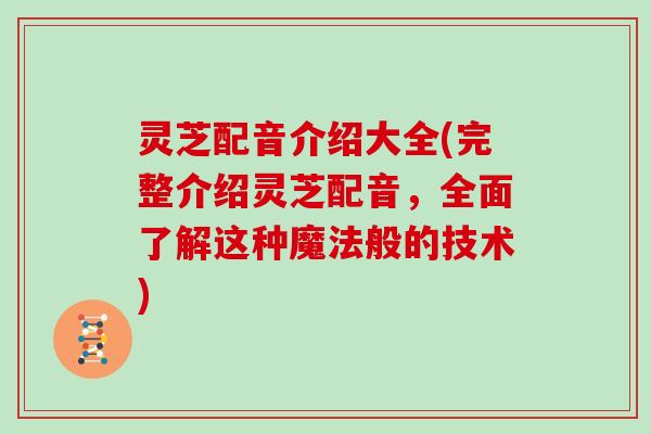 灵芝配音介绍大全(完整介绍灵芝配音，全面了解这种魔法般的技术)